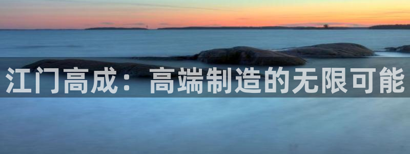 天辰娱乐22650：江门高成：高端制造的无限可能